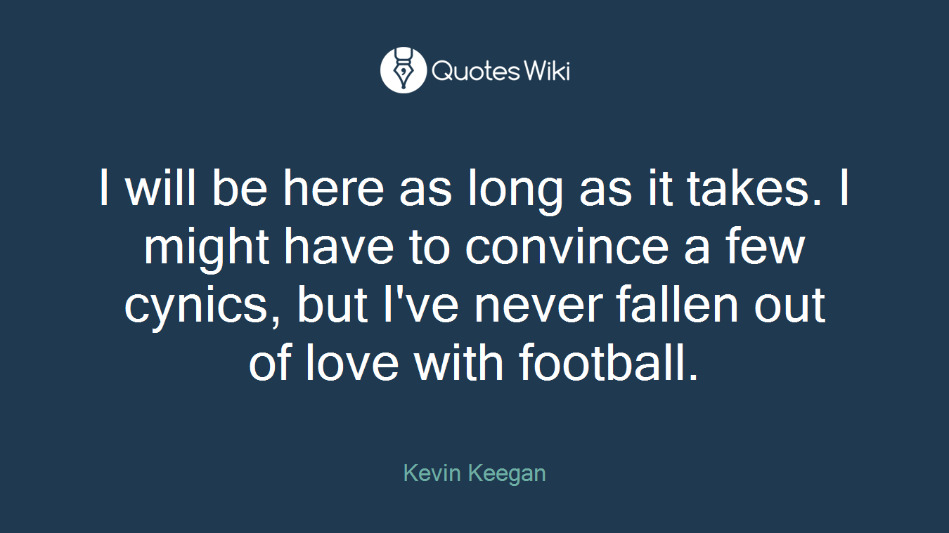 I will be here as long as it takes. I might have to convince a few cynics, but I've never fallen out of love with football.