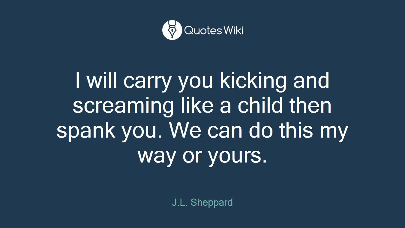 I will carry you kicking and screaming like a child then spank you. We can do this my way or yours.
