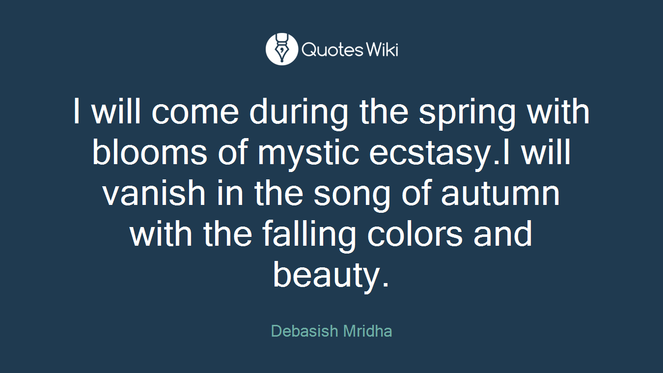 I will come during the spring with blooms of mystic ecstasy.I will vanish in the song of autumn with the falling colors and beauty.
