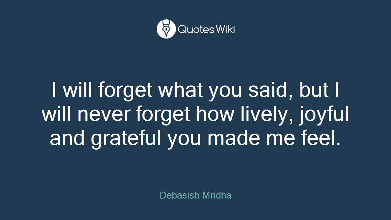 I will forget what you said, but I will never forget how lively, joyful and grateful you made me feel.