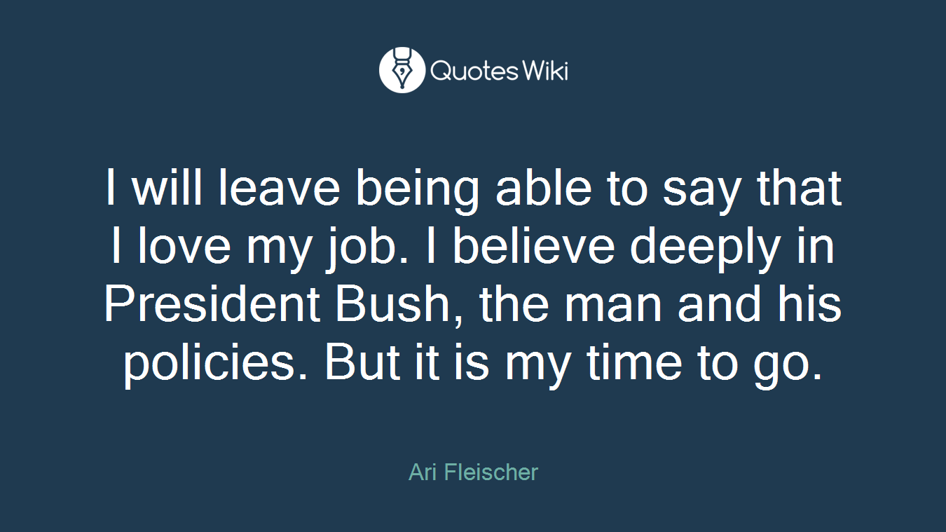 I will leave being able to say that I love my job. I believe deeply in President Bush, the man and his policies. But it is my time to go.