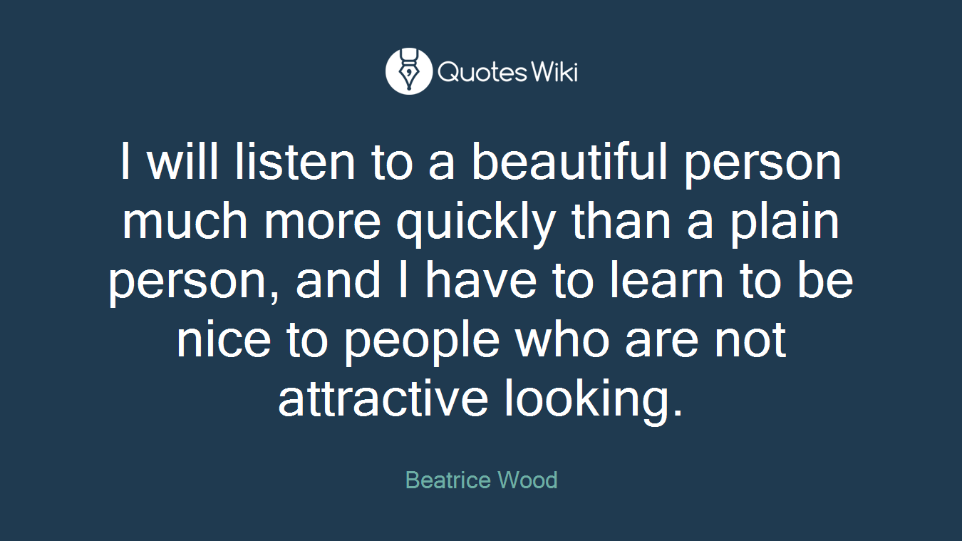 I will listen to a beautiful person much more quickly than a plain person, and I have to learn to be nice to people who are not attractive looking.