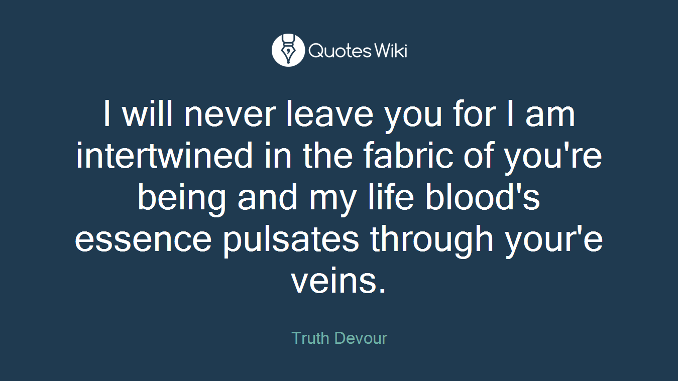 I will never leave you for I am intertwined in the fabric of you're being and my life blood's essence pulsates through your'e veins.