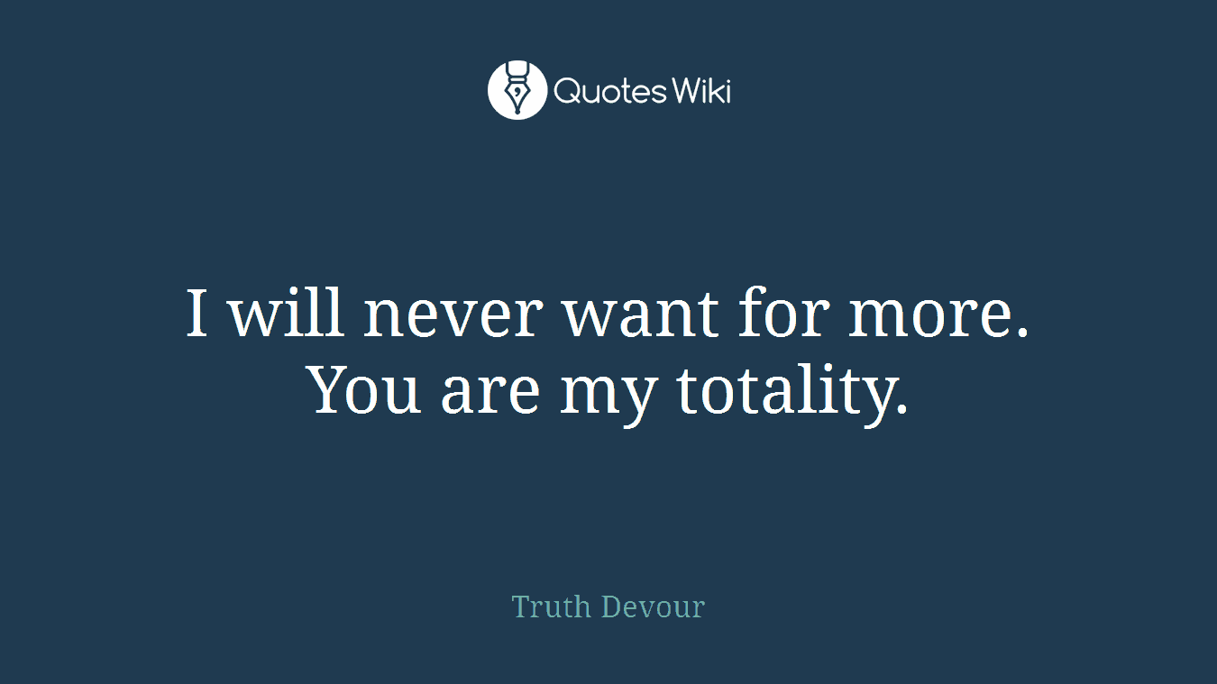 I will never want for more. You are my totality.