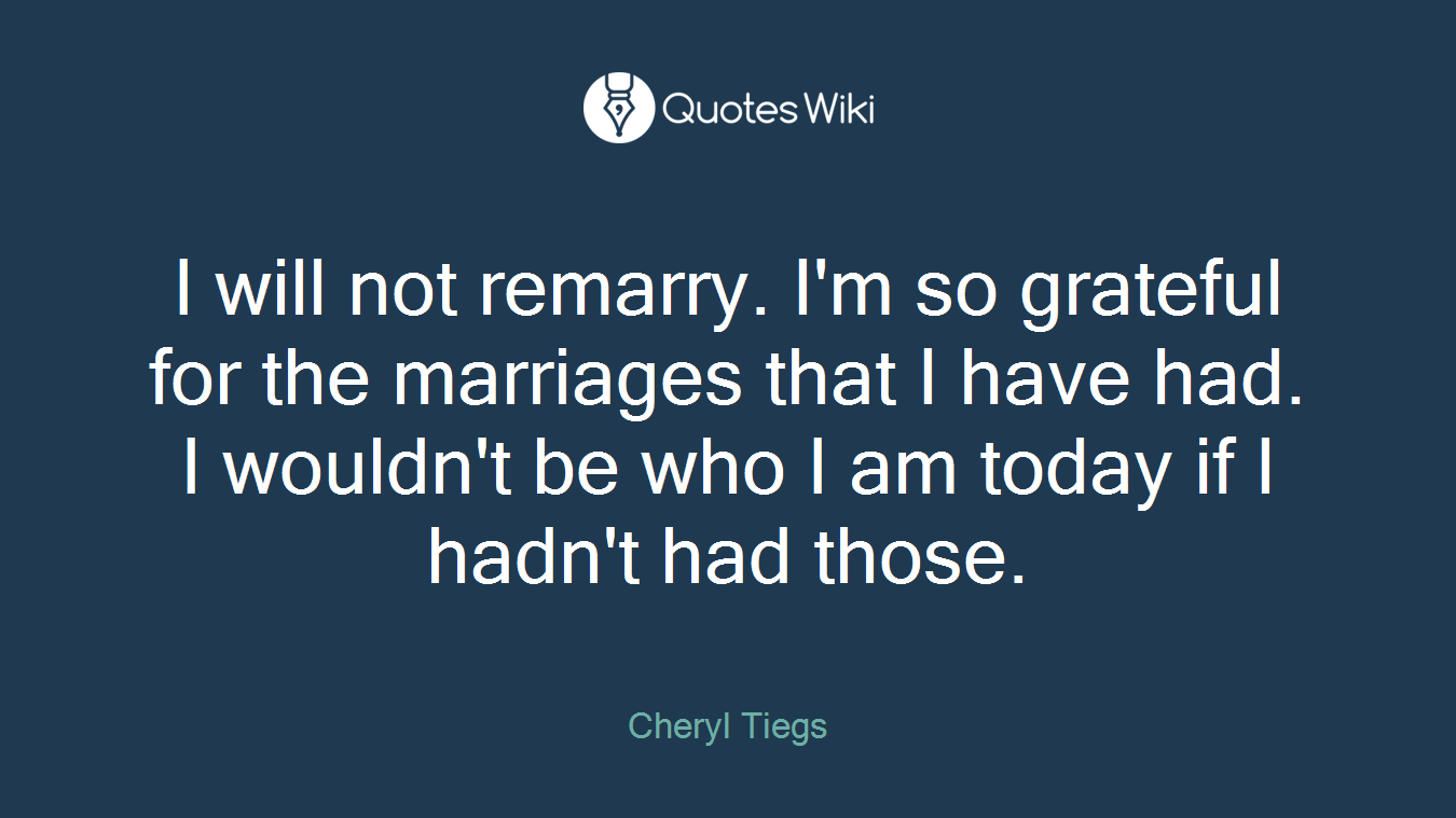 I will not remarry. I'm so grateful for the marriages that I have had. I wouldn't be who I am today if I hadn't had those.
