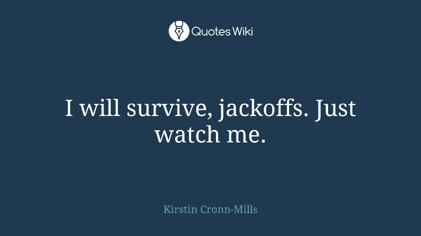 I will survive, jackoffs. Just watch me.