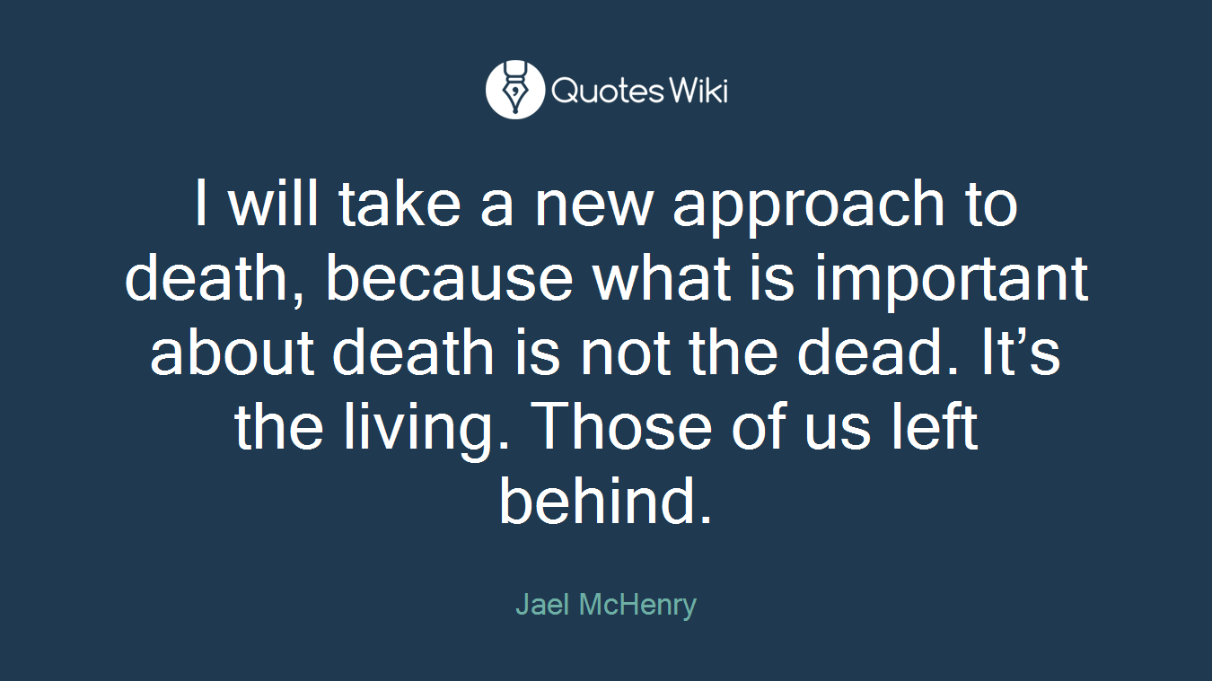 I will take a new approach to death, because what is important about death is not the dead. It’s the living. Those of us left behind.