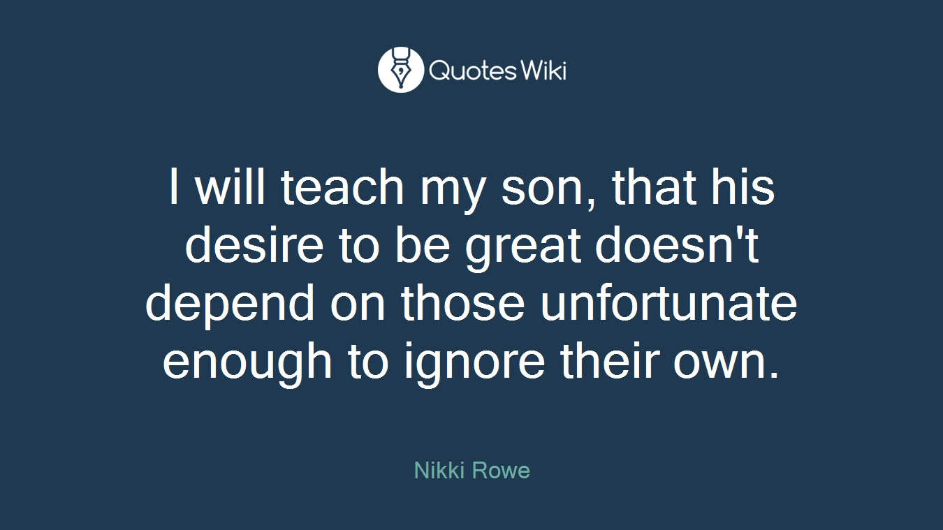 I will teach my son, that his desire to be great doesn't depend on those unfortunate enough to ignore their own.