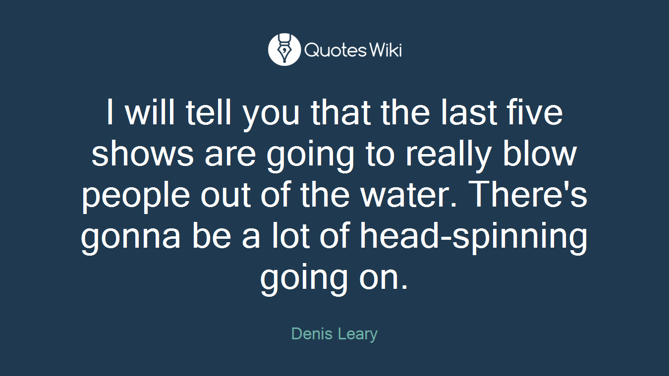 I will tell you that the last five shows are going to really blow people out of the water. There's gonna be a lot of head-spinning going on.