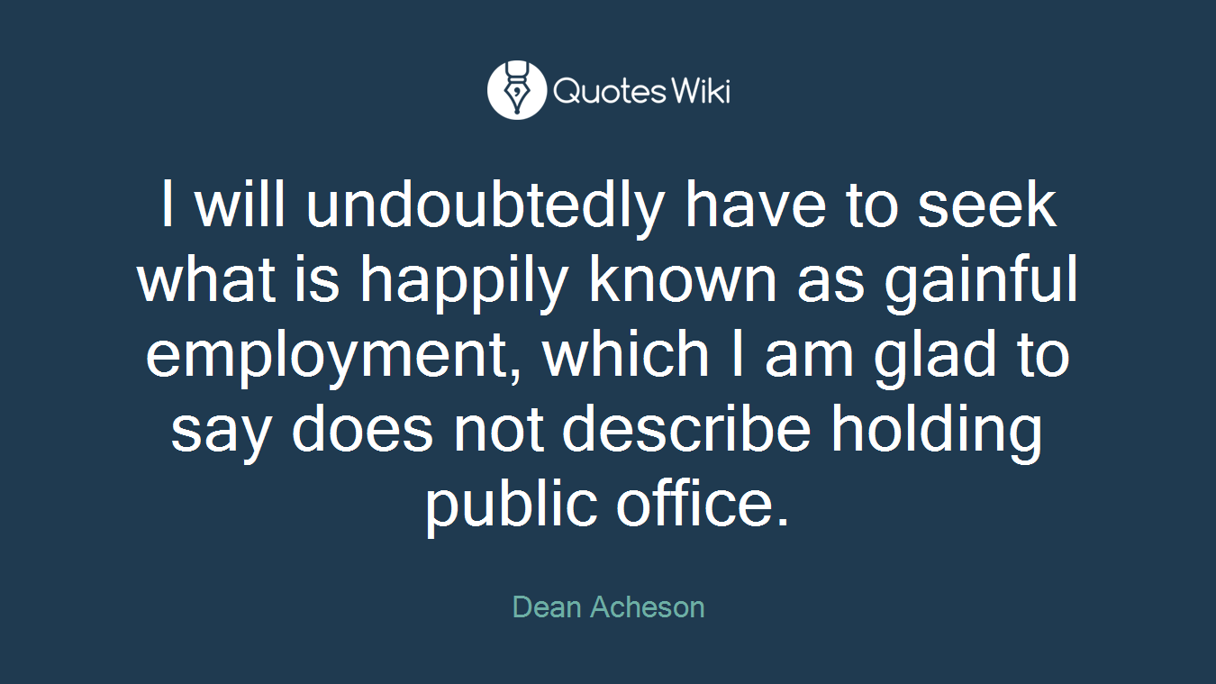 I will undoubtedly have to seek what is happily known as gainful employment, which I am glad to say does not describe holding public office.
