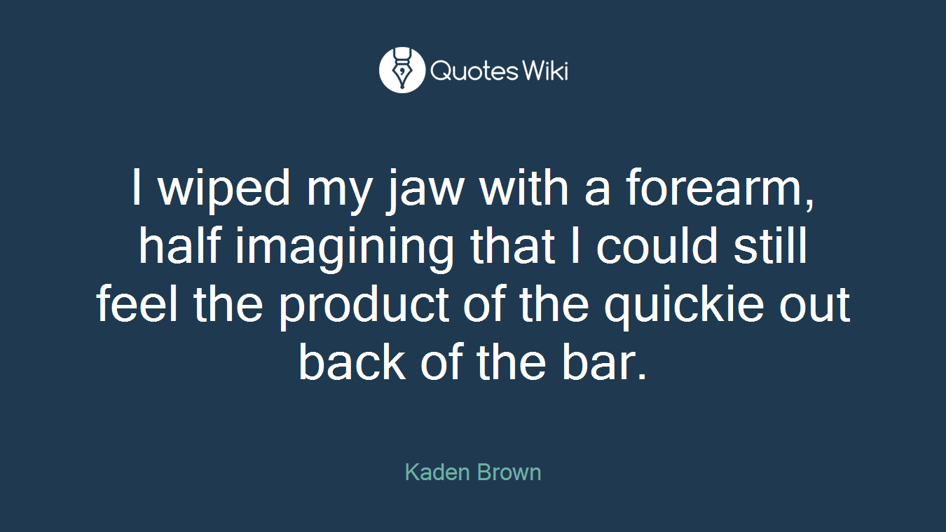 I wiped my jaw with a forearm, half imagining that I could still feel the product of the quickie out back of the bar.