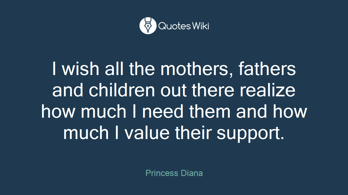 I wish all the mothers, fathers and children out there realize how much I need them and how much I value their support.