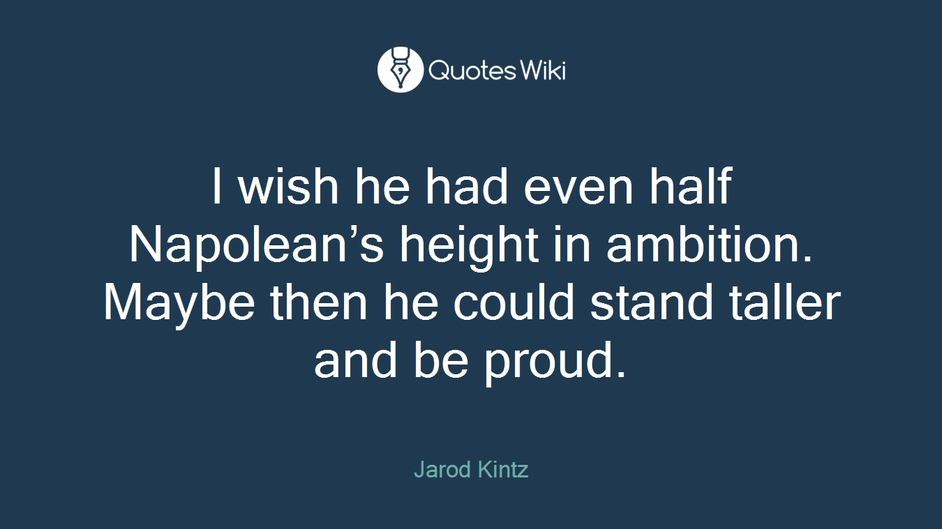 I wish he had even half Napolean’s height in ambition. Maybe then he could stand taller and be proud.