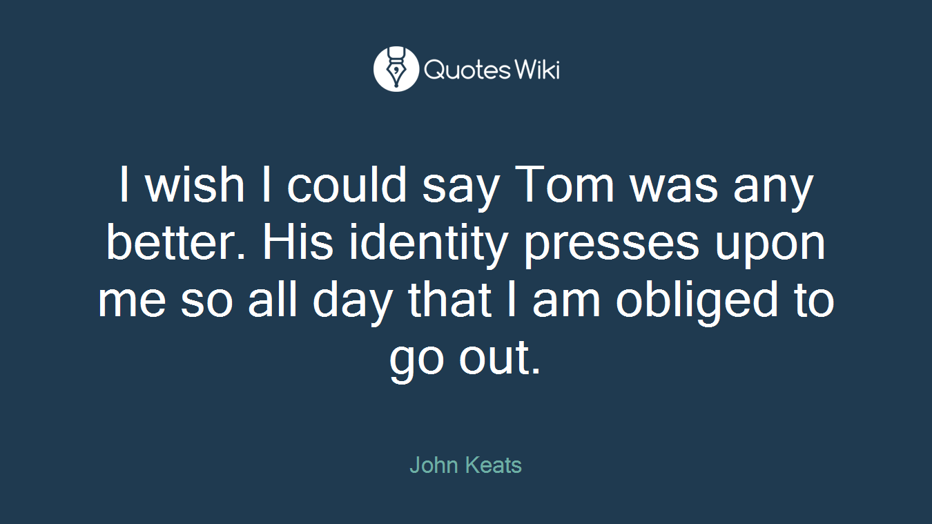 I wish I could say Tom was any better. His identity presses upon me so all day that I am obliged to go out.