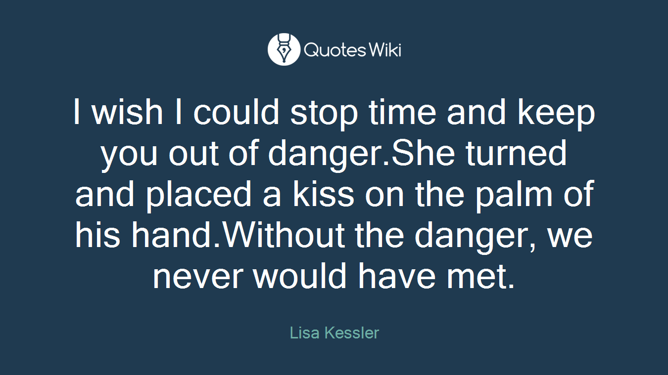 I wish I could stop time and keep you out of danger.She turned and placed a kiss on the palm of his hand.Without the danger, we never would have met.