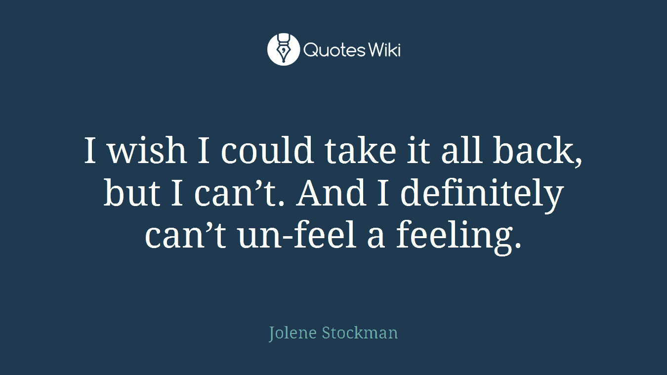 I wish I could take it all back, but I can’t. And I definitely can’t un-feel a feeling.