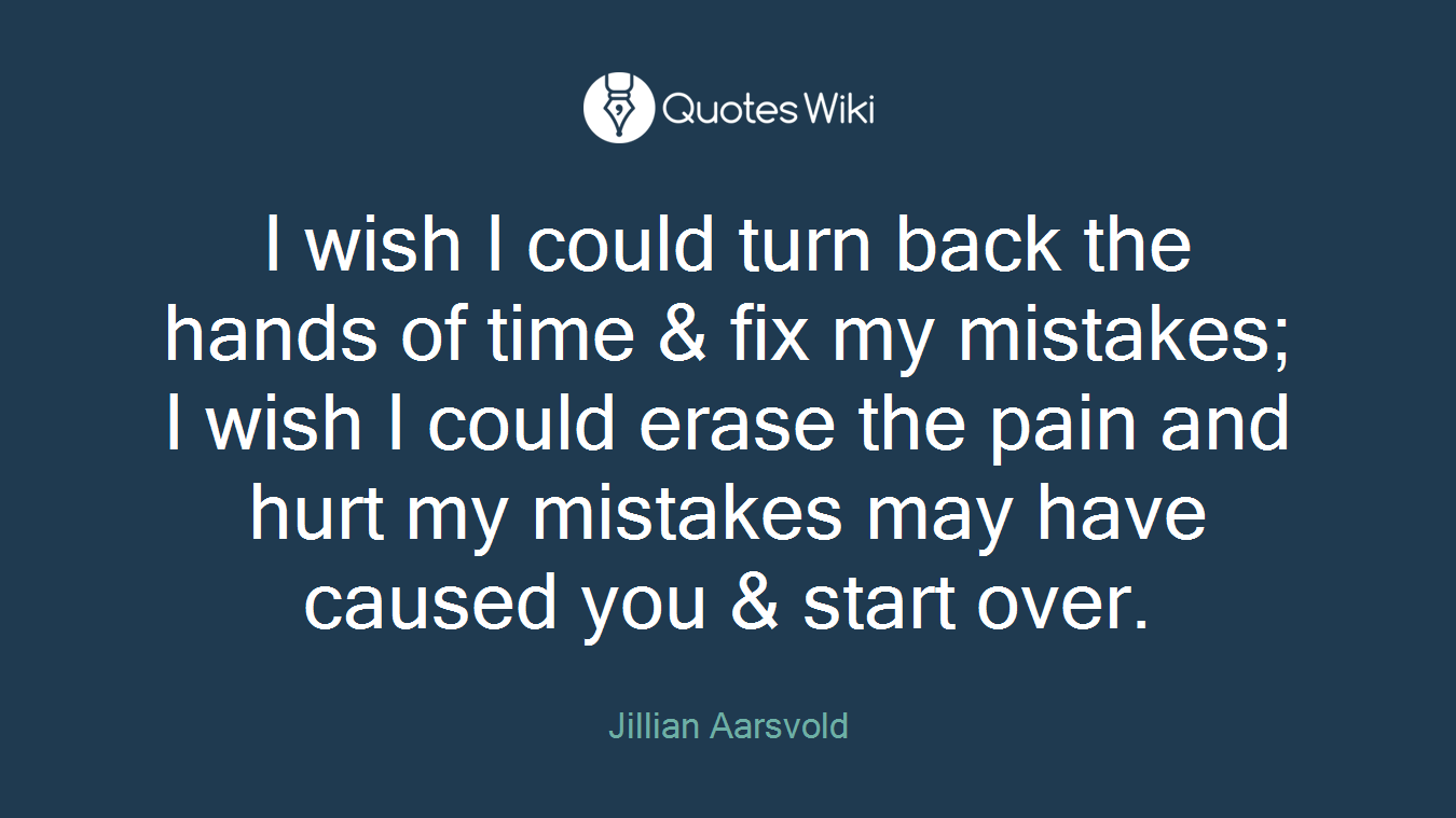 I wish I could turn back the hands of time & fix my mistakes; I wish I could erase the pain and hurt my mistakes may have caused you & start over.