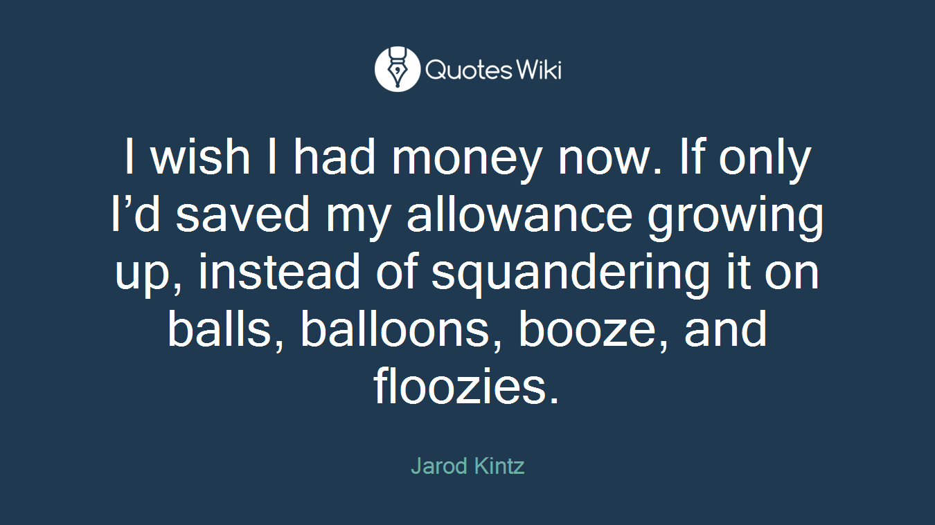 I wish I had money now. If only I’d saved my allowance growing up, instead of squandering it on balls, balloons, booze, and floozies.