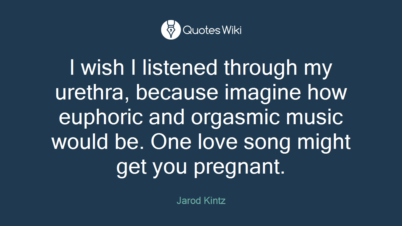 I wish I listened through my urethra, because imagine how euphoric and orgasmic music would be. One love song might get you pregnant.