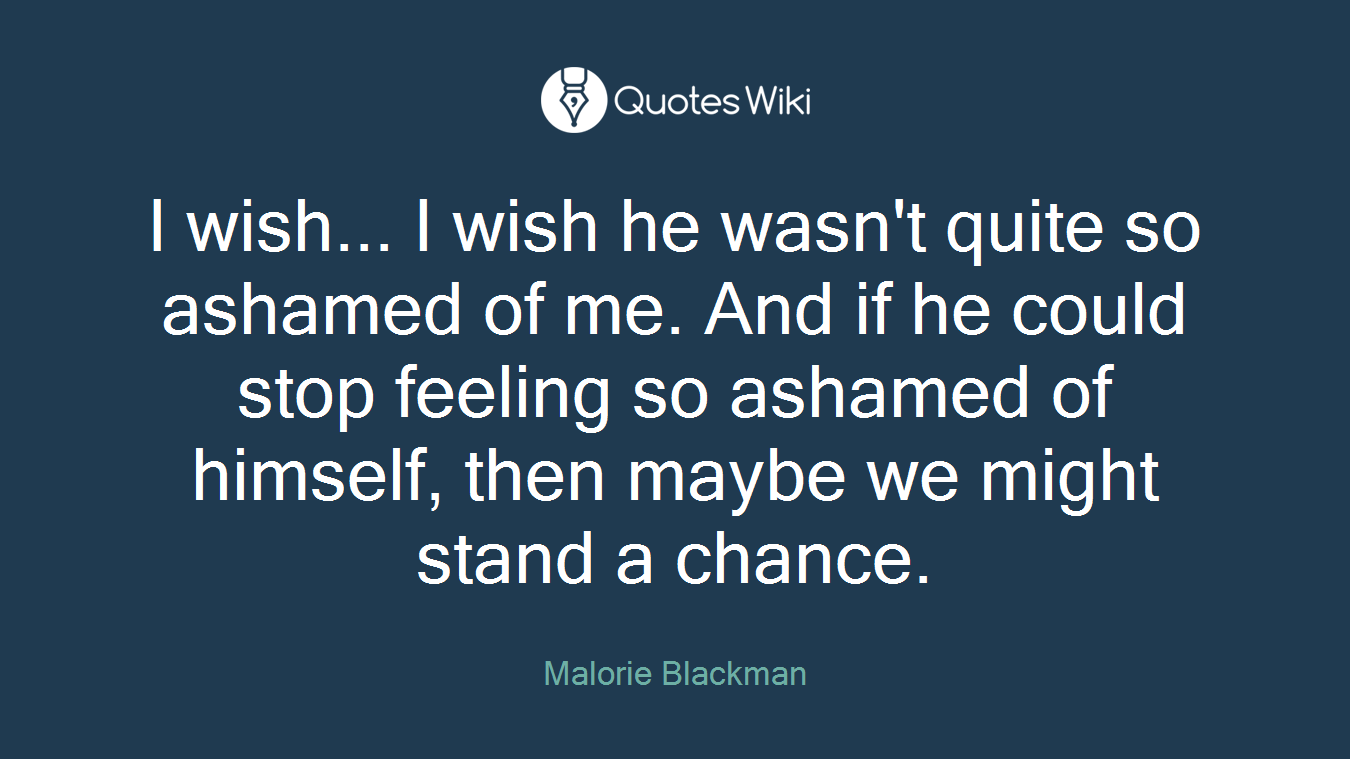 I wish... I wish he wasn't quite so ashamed of me. And if he could stop feeling so ashamed of himself, then maybe we might stand a chance.
