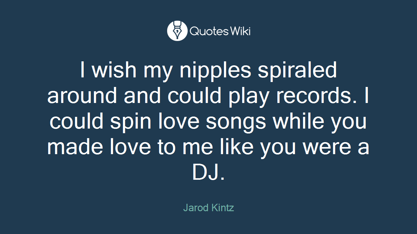 I wish my nipples spiraled around and could play records. I could spin love songs while you made love to me like you were a DJ.