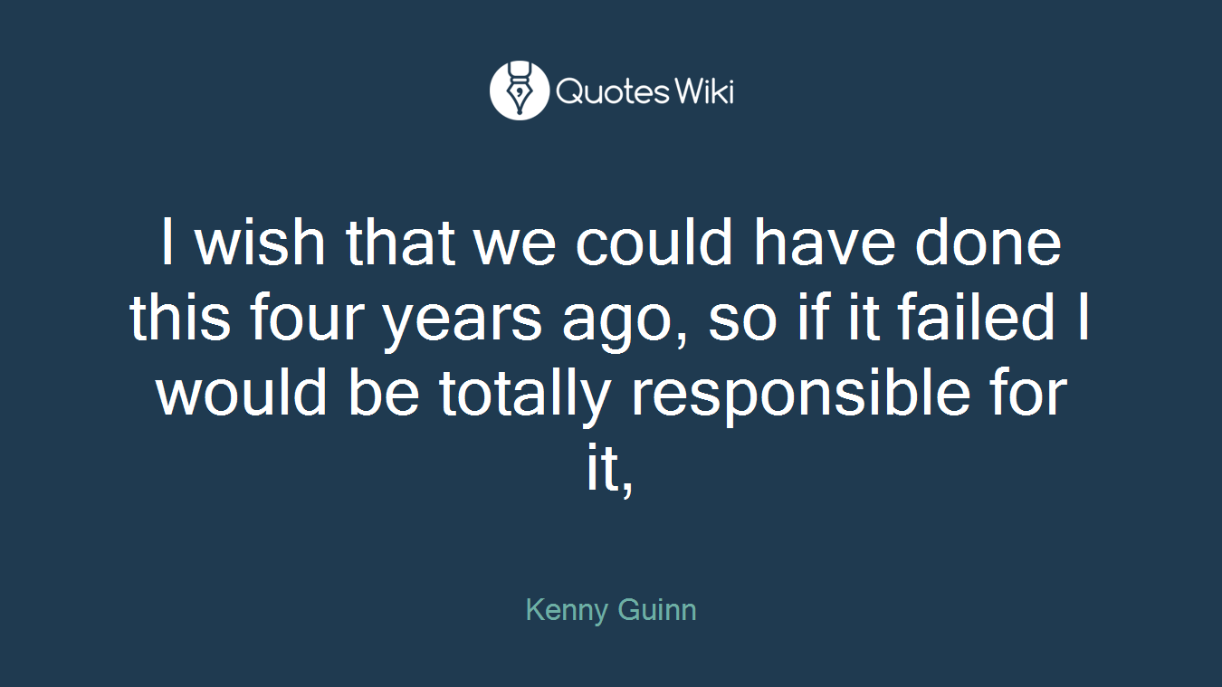 I wish that we could have done this four years ago, so if it failed I would be totally responsible for it,