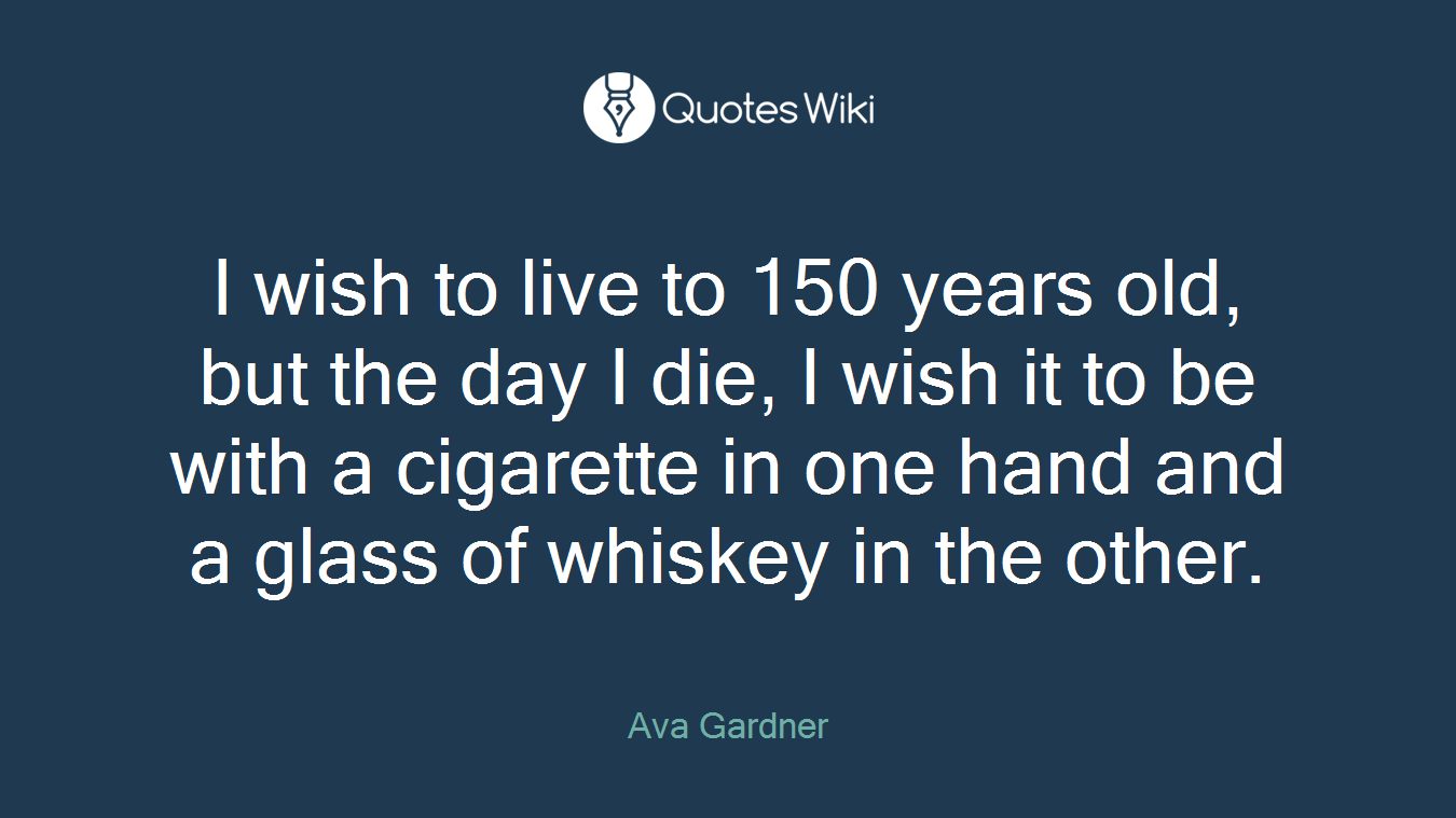 I wish to live to 150 years old, but the day I die, I wish it to be with a cigarette in one hand and a glass of whiskey in the other.
