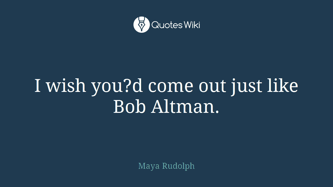 I wish you?d come out just like Bob Altman.