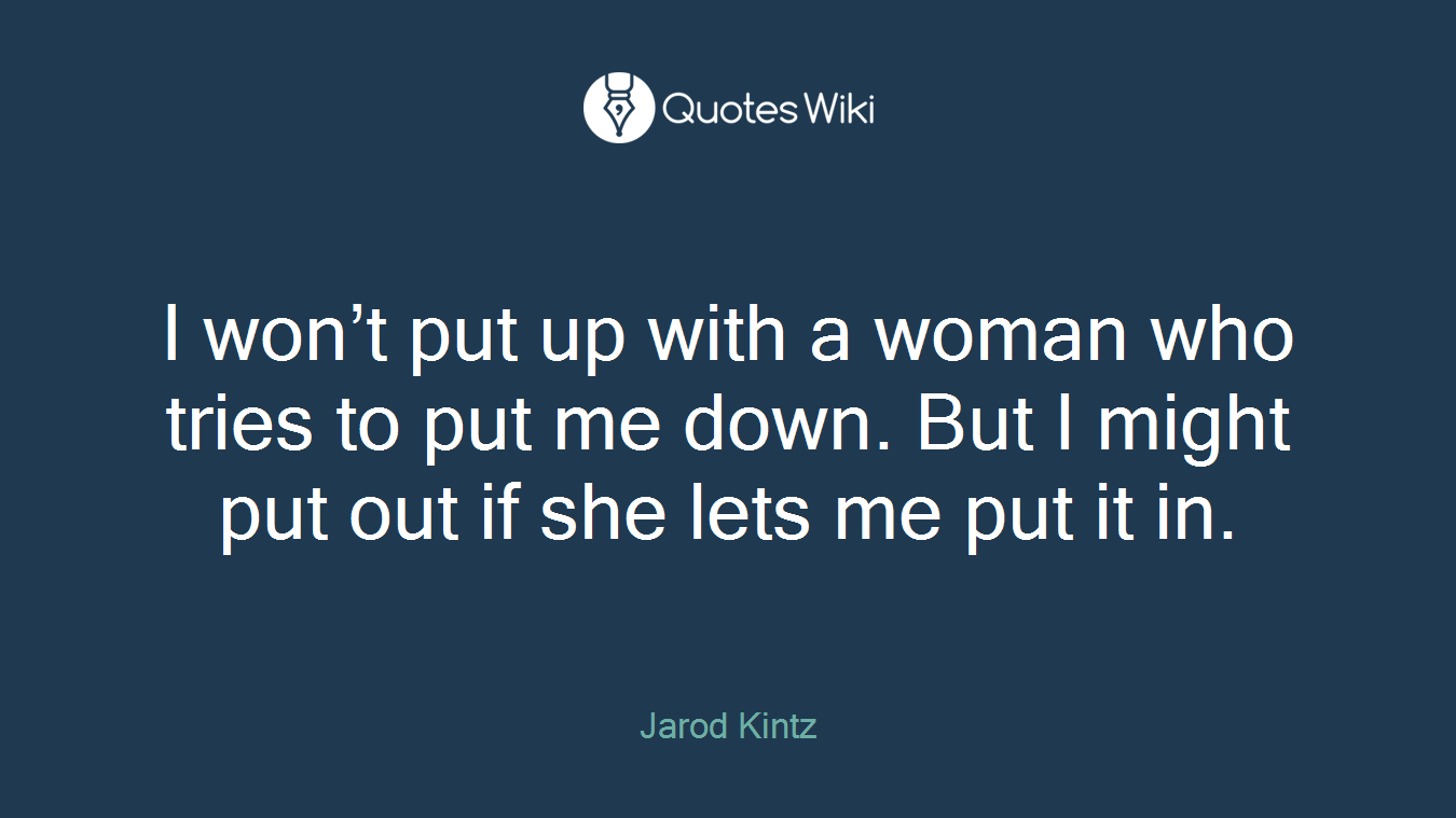 I won’t put up with a woman who tries to put me down. But I might put out if she lets me put it in.
