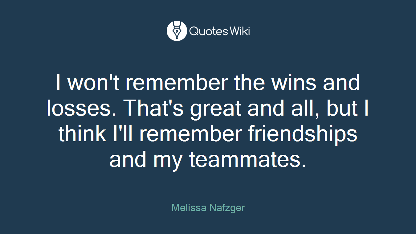 I won't remember the wins and losses. That's great and all, but I think I'll remember friendships and my teammates.