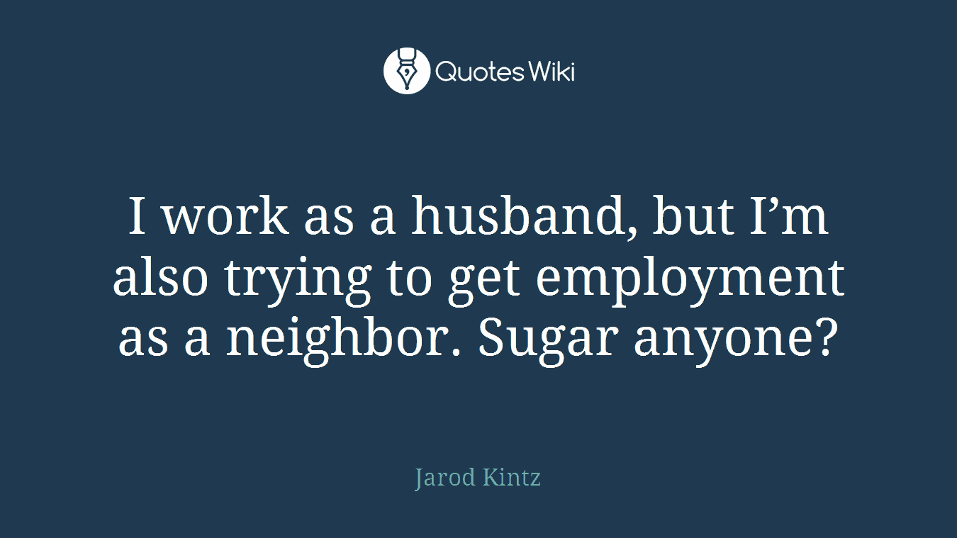 I work as a husband, but I’m also trying to get employment as a neighbor. Sugar anyone?