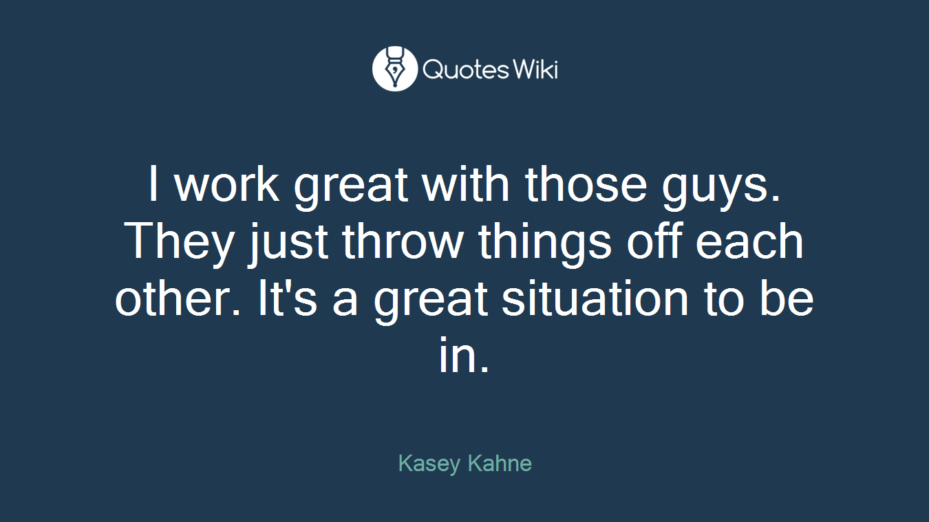 I work great with those guys. They just throw things off each other. It's a great situation to be in.
