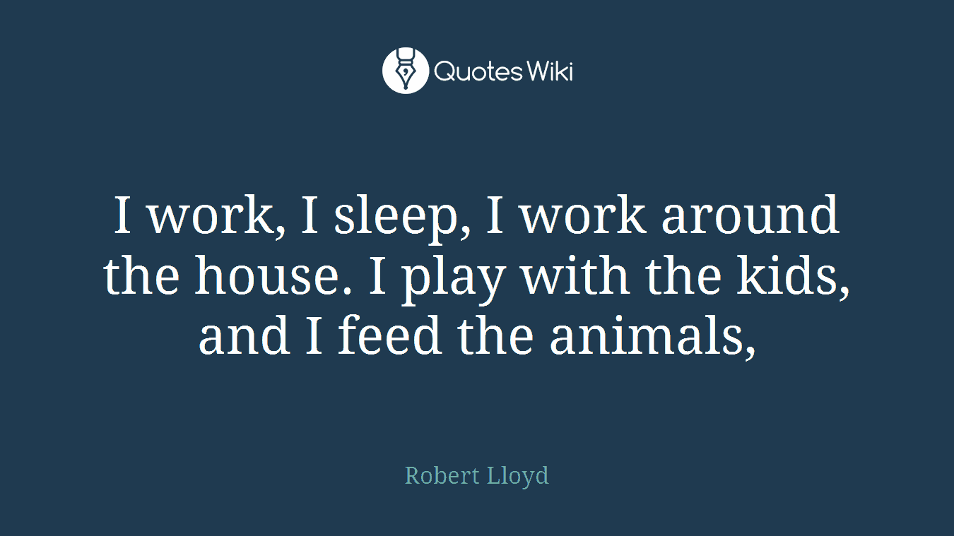 I work, I sleep, I work around the house. I play with the kids, and I feed the animals,