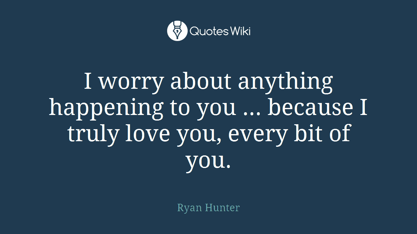 I worry about anything happening to you ... because I truly love you, every bit of you.