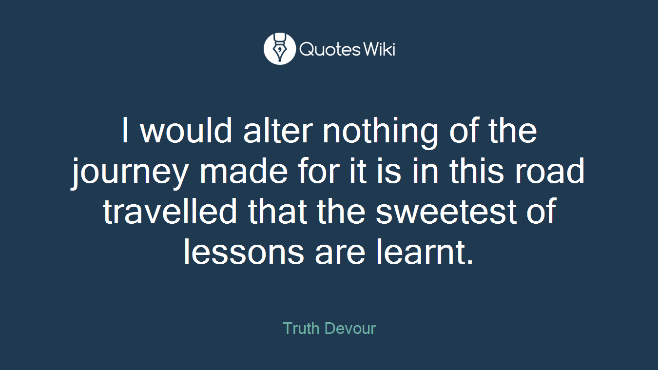 I would alter nothing of the journey made for it is in this road travelled that the sweetest of lessons are learnt.