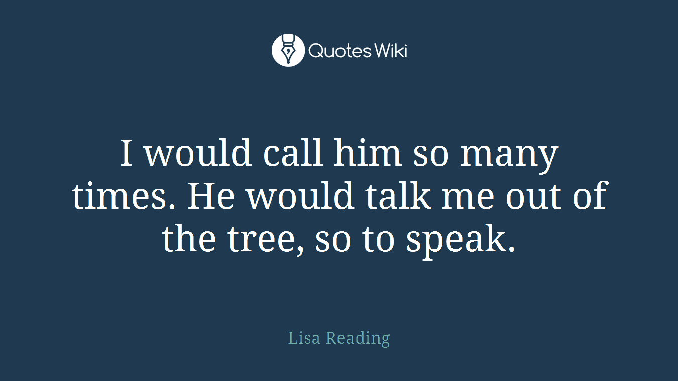 I would call him so many times. He would talk me out of the tree, so to speak.