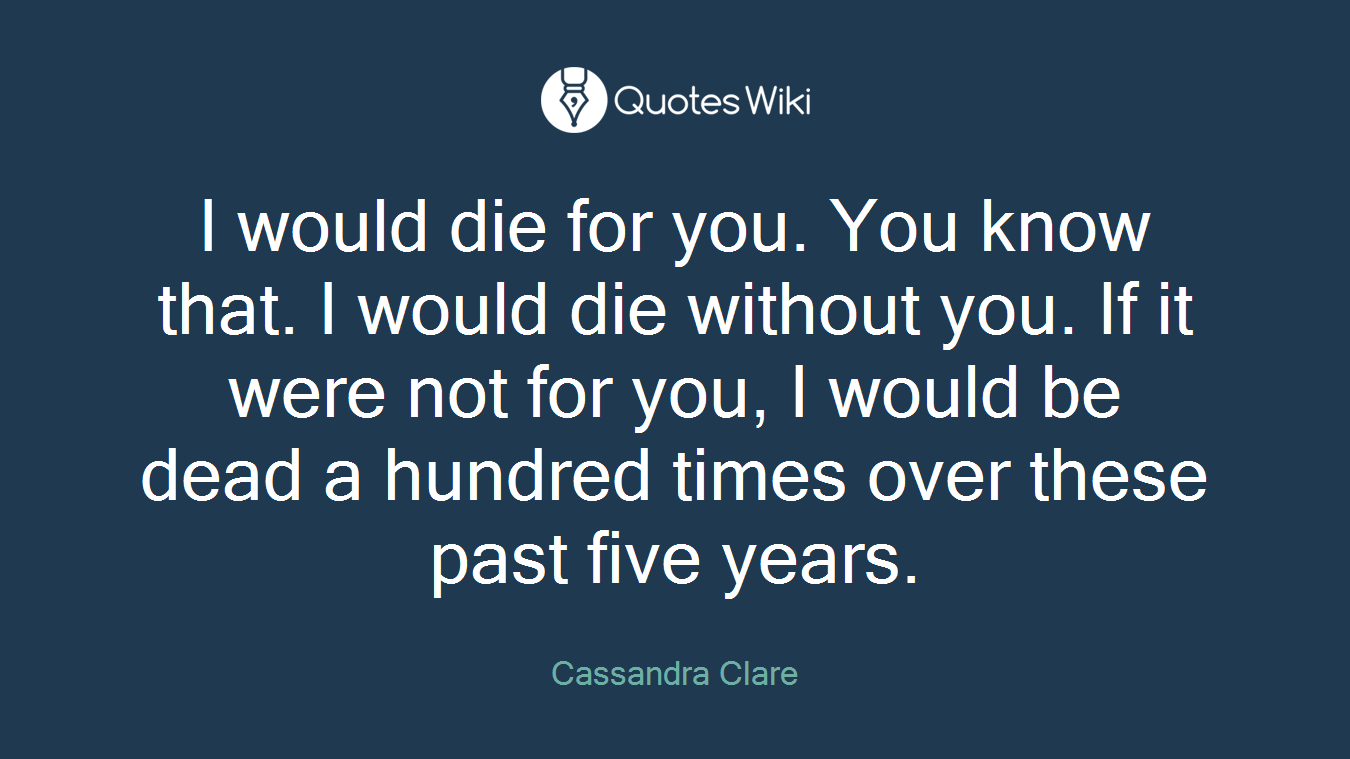 I would die for you. You know that. I would die without you. If it were not for you, I would be dead a hundred times over these past five years.
