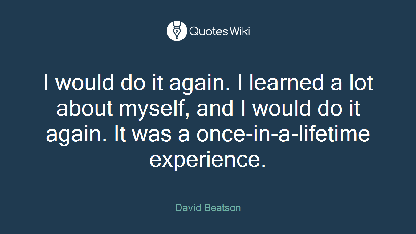 I would do it again. I learned a lot about myself, and I would do it again. It was a once-in-a-lifetime experience.