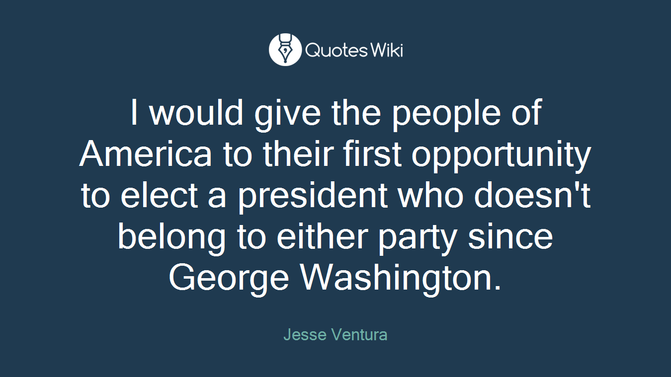 I would give the people of America to their first opportunity to elect a president who doesn't belong to either party since George Washington.