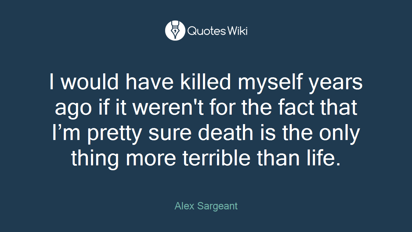 I would have killed myself years ago if it weren't for the fact that I’m pretty sure death is the only thing more terrible than life.