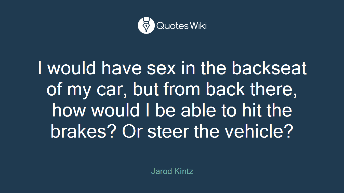 I would have sex in the backseat of my car, but from back there, how would I be able to hit the brakes? Or steer the vehicle?