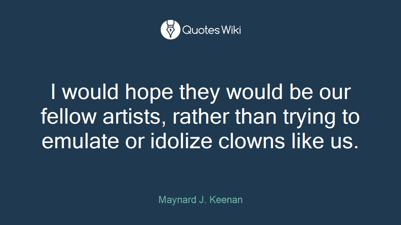 I would hope they would be our fellow artists, rather than trying to emulate or idolize clowns like us.