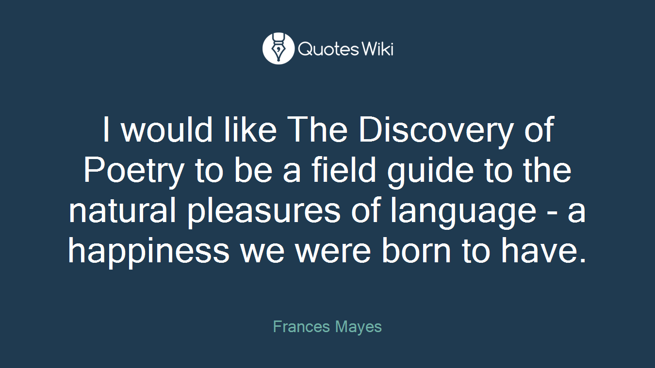 I would like The Discovery of Poetry to be a field guide to the natural pleasures of language - a happiness we were born to have.