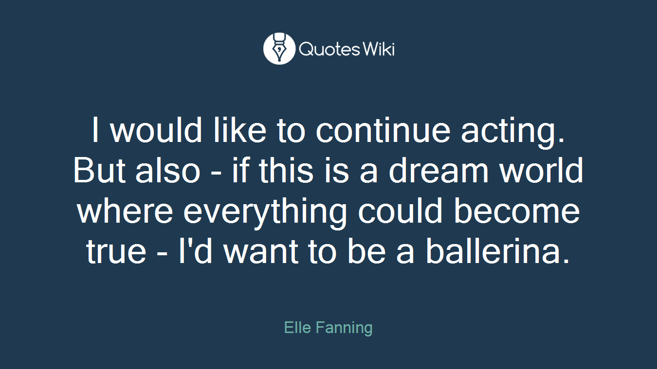 I would like to continue acting. But also - if this is a dream world where everything could become true - I'd want to be a ballerina.