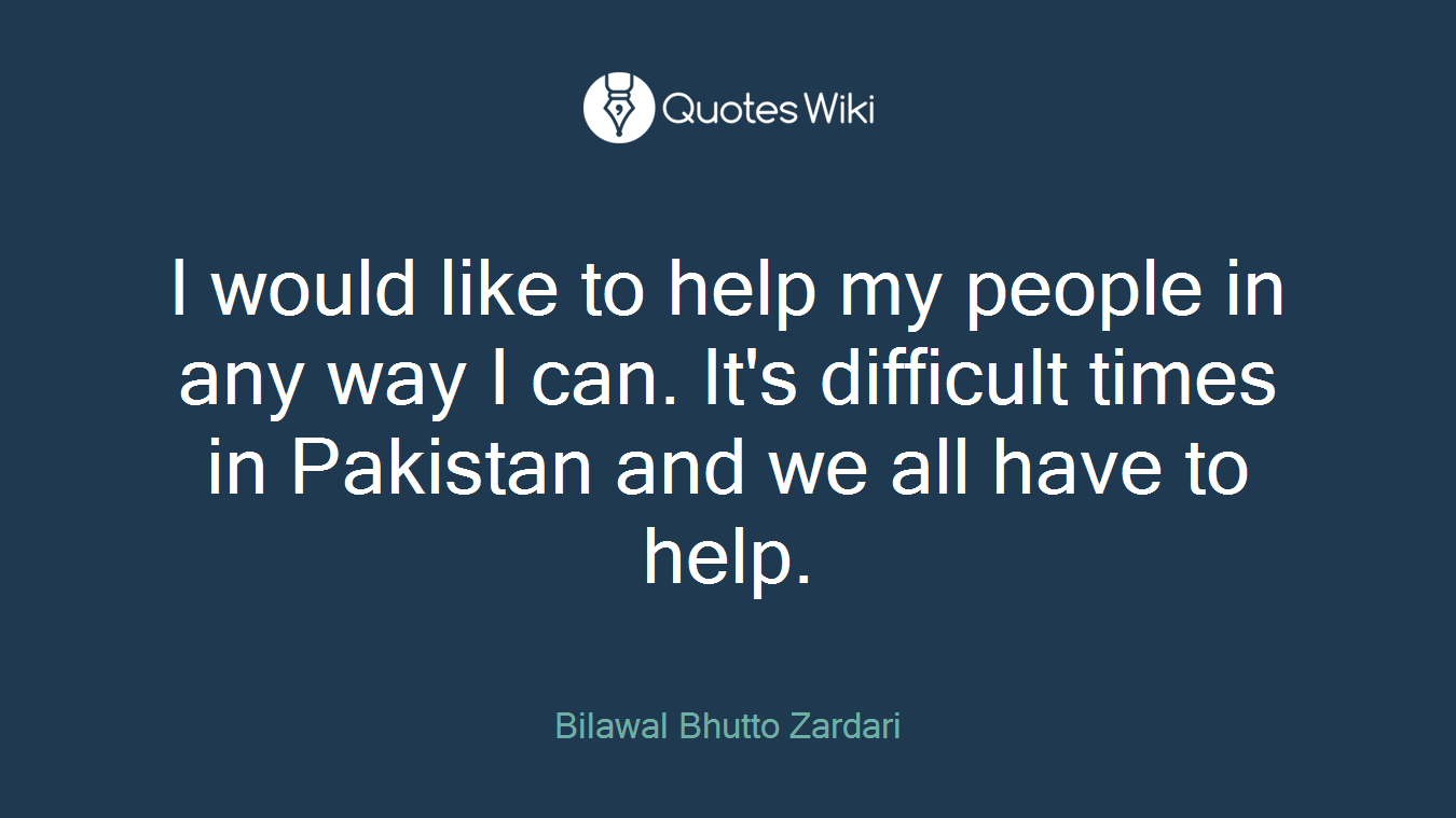 I would like to help my people in any way I can. It's difficult times in Pakistan and we all have to help.