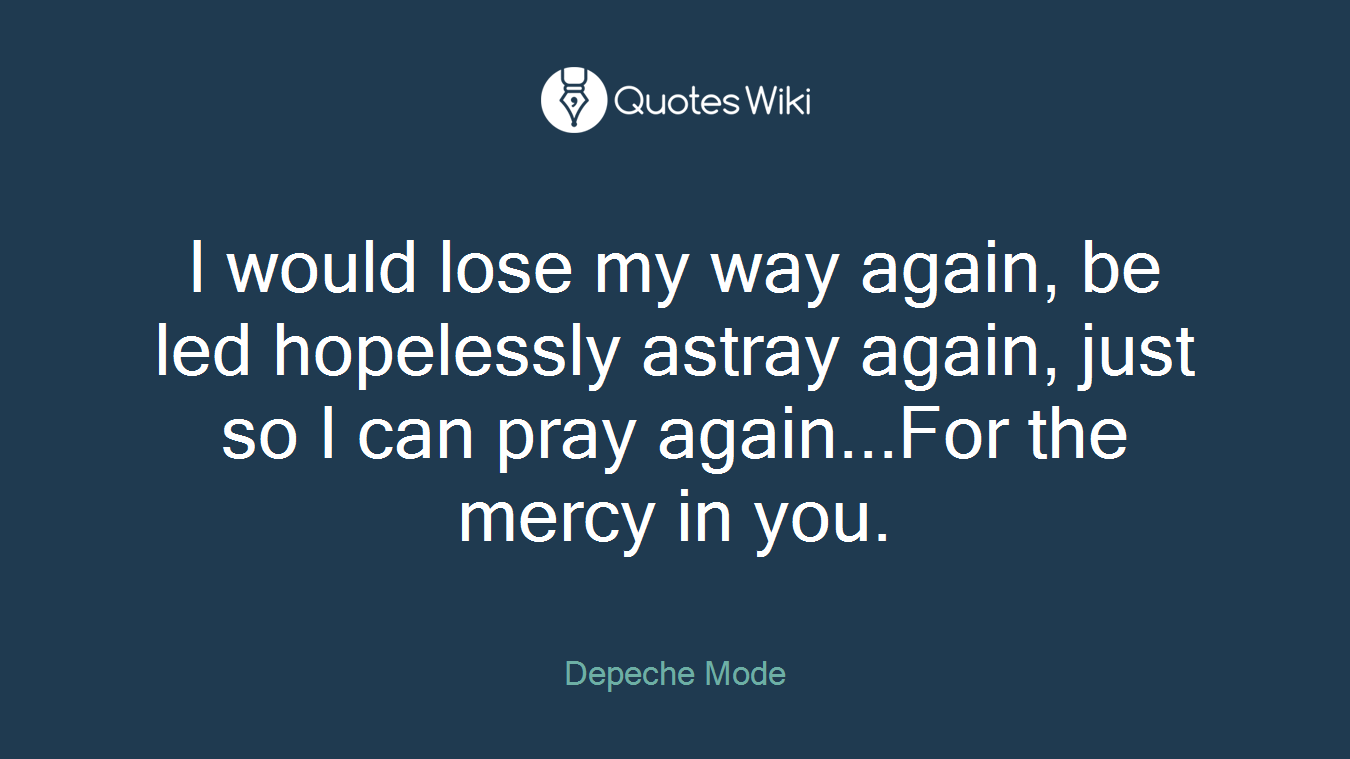 I would lose my way again, be led hopelessly astray again, just so I can pray again...For the mercy in you.