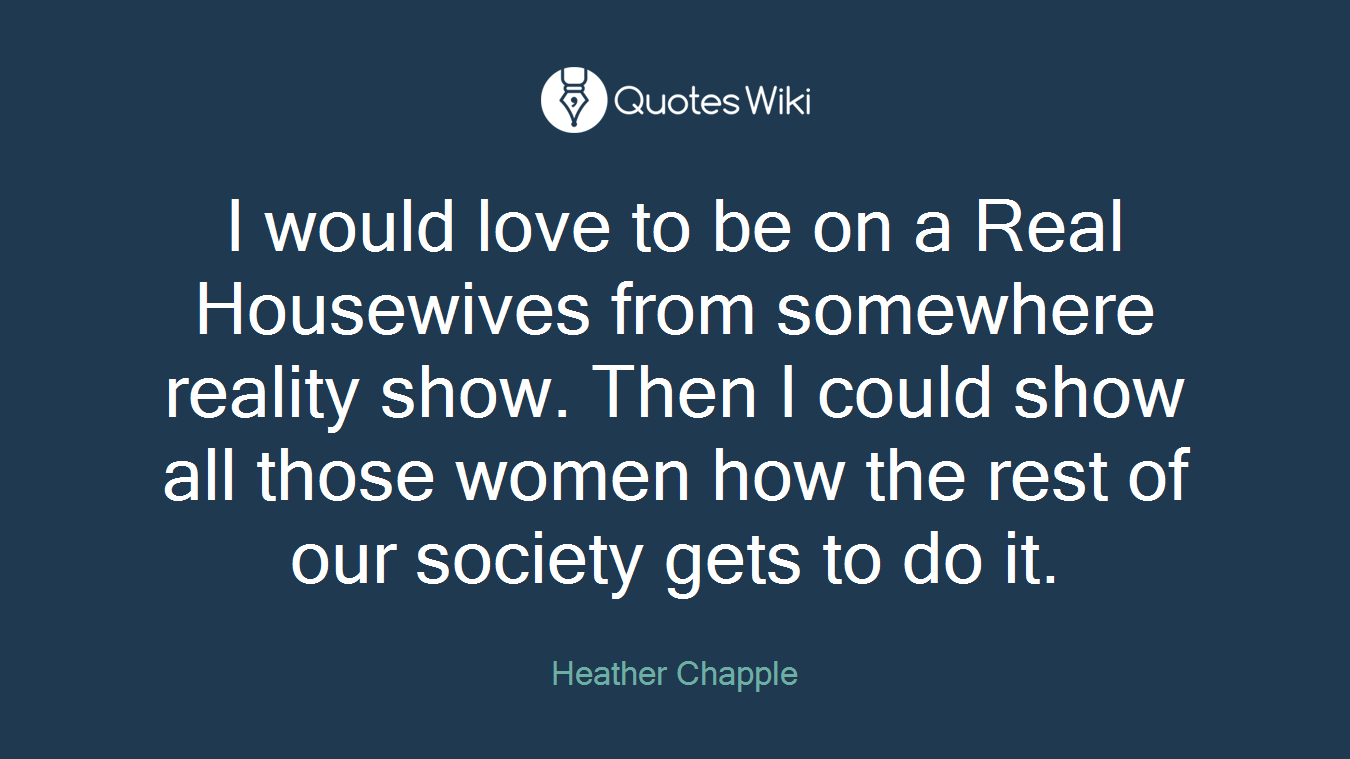 I would love to be on a Real Housewives from somewhere reality show. Then I could show all those women how the rest of our society gets to do it.