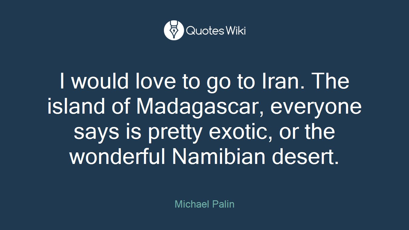 I would love to go to Iran. The island of Madagascar, everyone says is pretty exotic, or the wonderful Namibian desert.