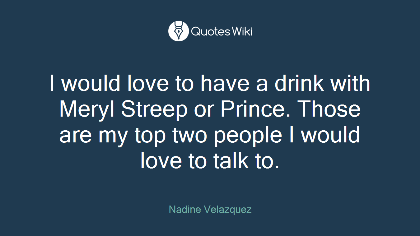 I would love to have a drink with Meryl Streep or Prince. Those are my top two people I would love to talk to.