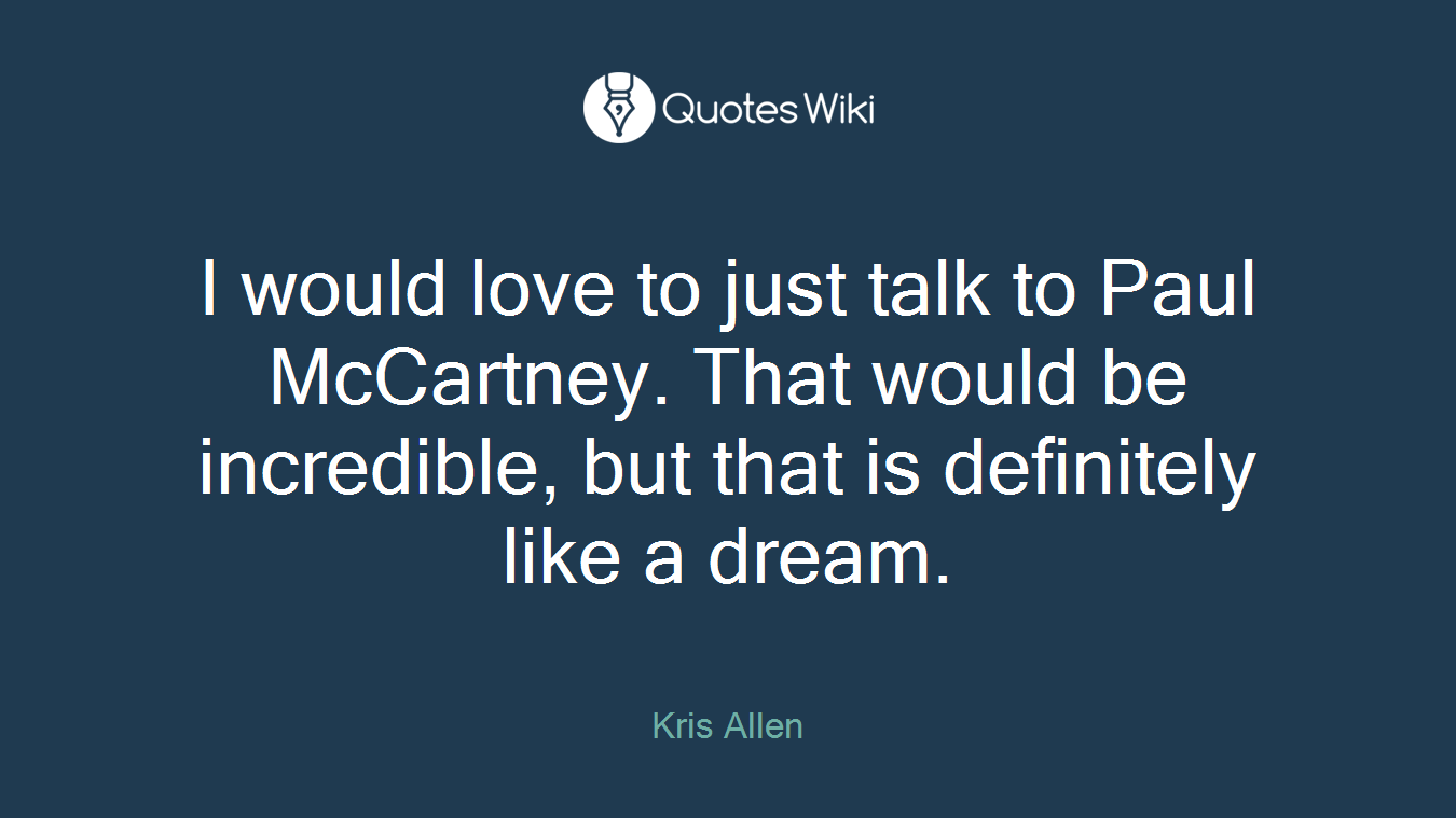 I would love to just talk to Paul McCartney. That would be incredible, but that is definitely like a dream.